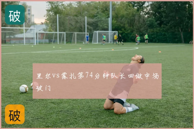 里尔vs蒙扎第74分钟队长回做中场破门