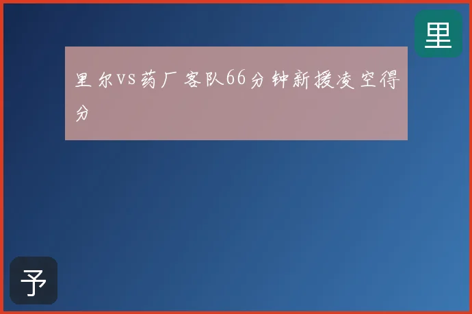 里尔vs药厂客队66分钟新援凌空得分